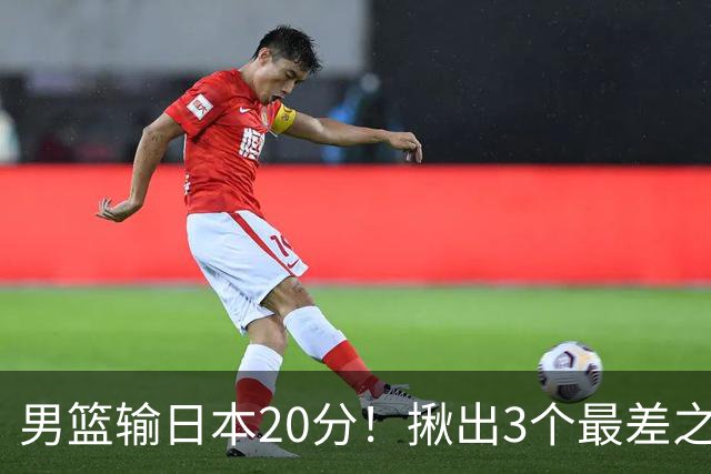 男篮输日本20分！揪出3个最差之人，坑惨了球队
